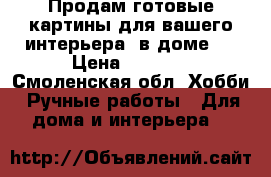 Продам готовые картины для вашего интерьера  в доме.  › Цена ­ 3 500 - Смоленская обл. Хобби. Ручные работы » Для дома и интерьера   